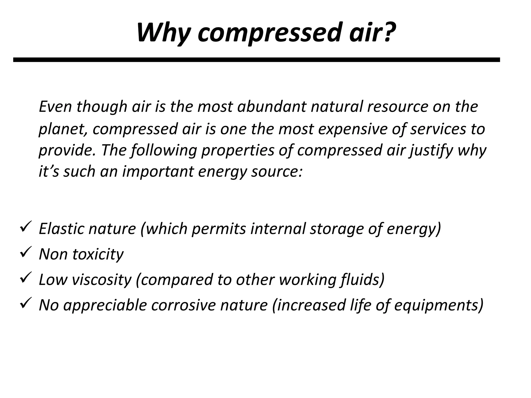 Even though air is the most abundant natural resource on the
planet, compressed air is one the most expensive of services to
provide. The following properties of compressed air justify why
it’s such an important energy source:
 Elastic nature (which permits internal storage of energy)
 Non toxicity
 Low viscosity (compared to other working fluids)
 No appreciable corrosive nature (increased life of equipments)
Why compressed air?
 