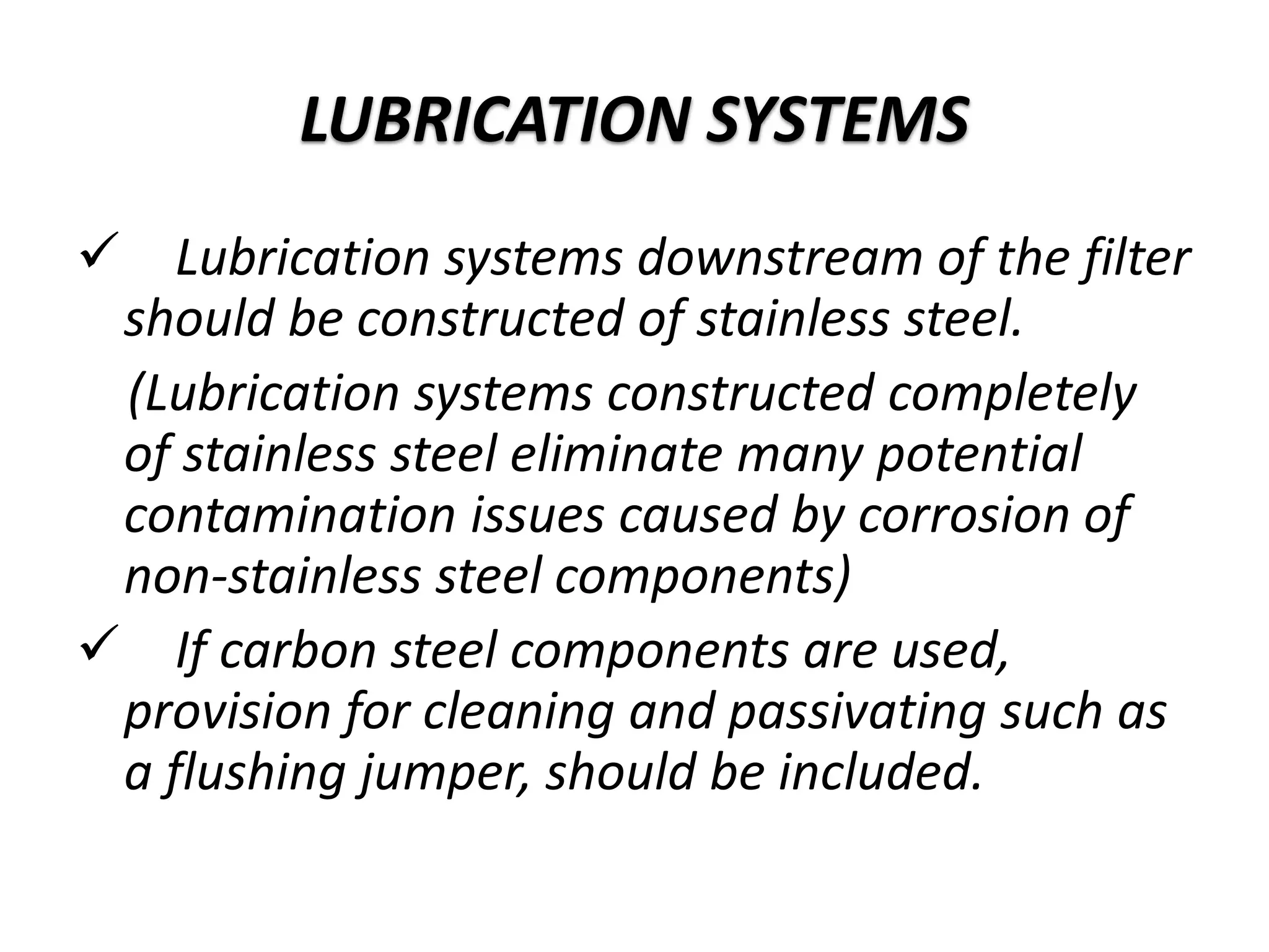 Lubrication systems downstream of the filter
should be constructed of stainless steel.
(Lubrication systems constructed completely
of stainless steel eliminate many potential
contamination issues caused by corrosion of
non-stainless steel components)
 If carbon steel components are used,
provision for cleaning and passivating such as
a flushing jumper, should be included.
LUBRICATION SYSTEMS
 
