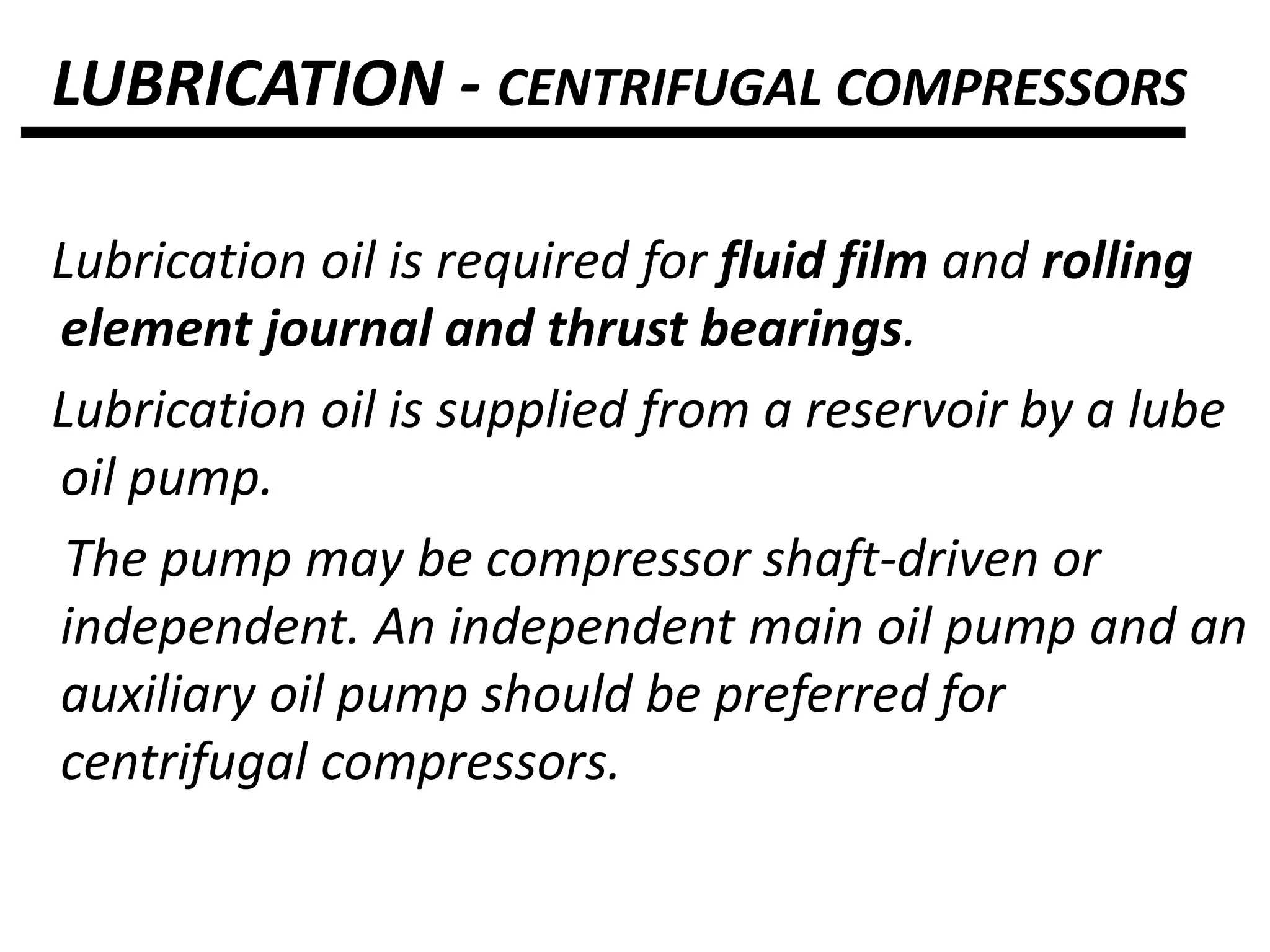 LUBRICATION - CENTRIFUGAL COMPRESSORS
Lubrication oil is required for fluid film and rolling
element journal and thrust bearings.
Lubrication oil is supplied from a reservoir by a lube
oil pump.
The pump may be compressor shaft-driven or
independent. An independent main oil pump and an
auxiliary oil pump should be preferred for
centrifugal compressors.
 