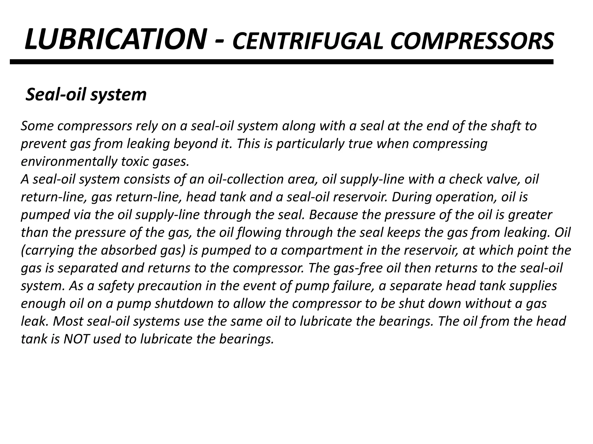LUBRICATION - CENTRIFUGAL COMPRESSORS
Seal-oil system
Some compressors rely on a seal-oil system along with a seal at the end of the shaft to
prevent gas from leaking beyond it. This is particularly true when compressing
environmentally toxic gases.
A seal-oil system consists of an oil-collection area, oil supply-line with a check valve, oil
return-line, gas return-line, head tank and a seal-oil reservoir. During operation, oil is
pumped via the oil supply-line through the seal. Because the pressure of the oil is greater
than the pressure of the gas, the oil flowing through the seal keeps the gas from leaking. Oil
(carrying the absorbed gas) is pumped to a compartment in the reservoir, at which point the
gas is separated and returns to the compressor. The gas-free oil then returns to the seal-oil
system. As a safety precaution in the event of pump failure, a separate head tank supplies
enough oil on a pump shutdown to allow the compressor to be shut down without a gas
leak. Most seal-oil systems use the same oil to lubricate the bearings. The oil from the head
tank is NOT used to lubricate the bearings.
 