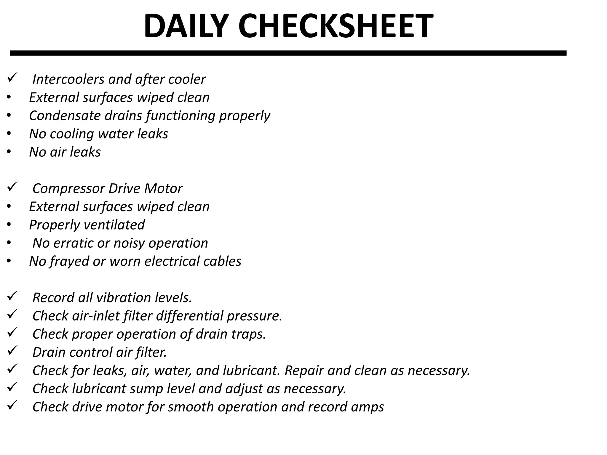 DAILY CHECKSHEET
 Intercoolers and after cooler
• External surfaces wiped clean
• Condensate drains functioning properly
• No cooling water leaks
• No air leaks
 Compressor Drive Motor
• External surfaces wiped clean
• Properly ventilated
• No erratic or noisy operation
• No frayed or worn electrical cables
 Record all vibration levels.
 Check air-inlet filter differential pressure.
 Check proper operation of drain traps.
 Drain control air filter.
 Check for leaks, air, water, and lubricant. Repair and clean as necessary.
 Check lubricant sump level and adjust as necessary.
 Check drive motor for smooth operation and record amps
 