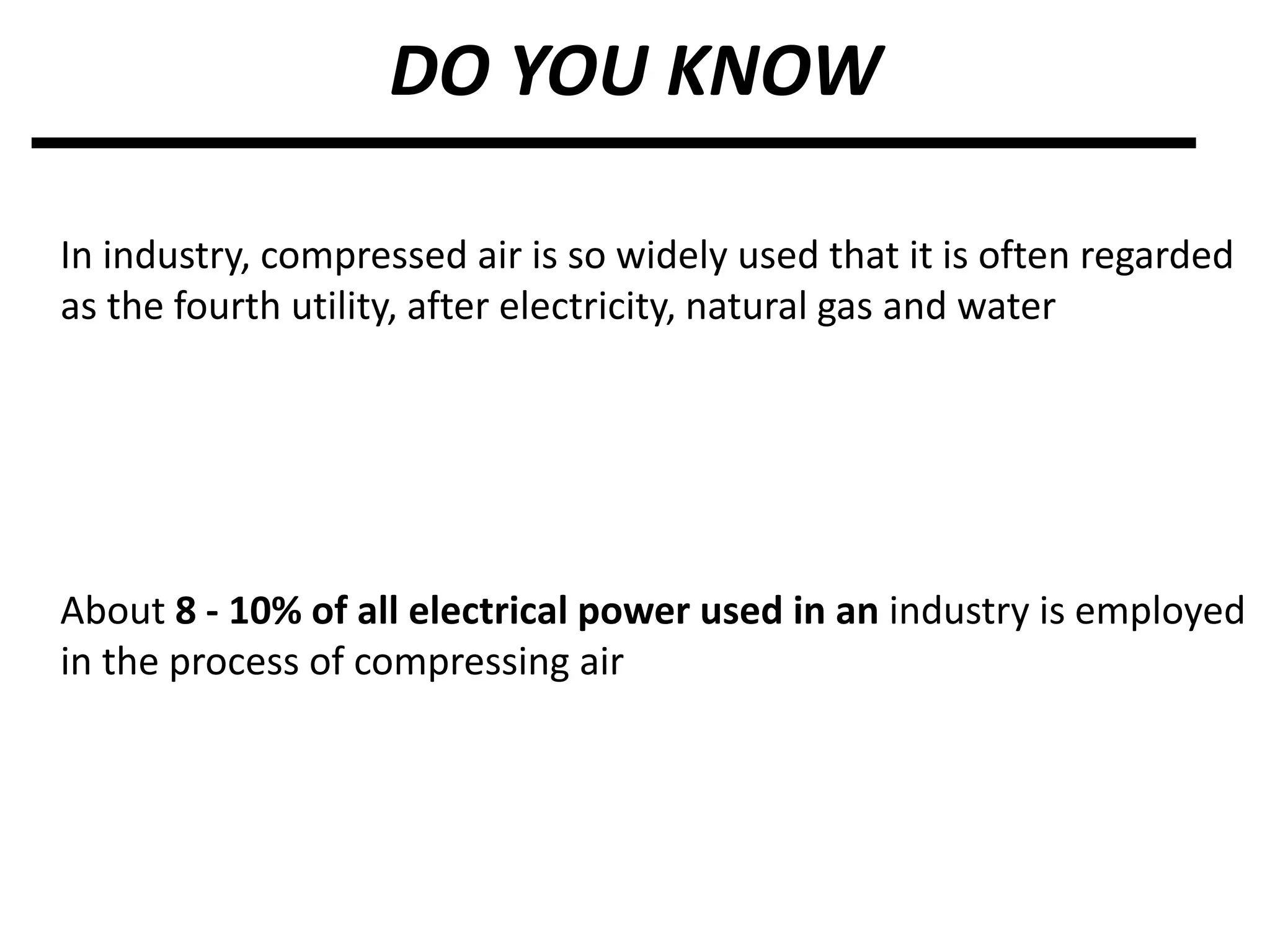 DO YOU KNOW
In industry, compressed air is so widely used that it is often regarded
as the fourth utility, after electricity, natural gas and water
About 8 - 10% of all electrical power used in an industry is employed
in the process of compressing air
 