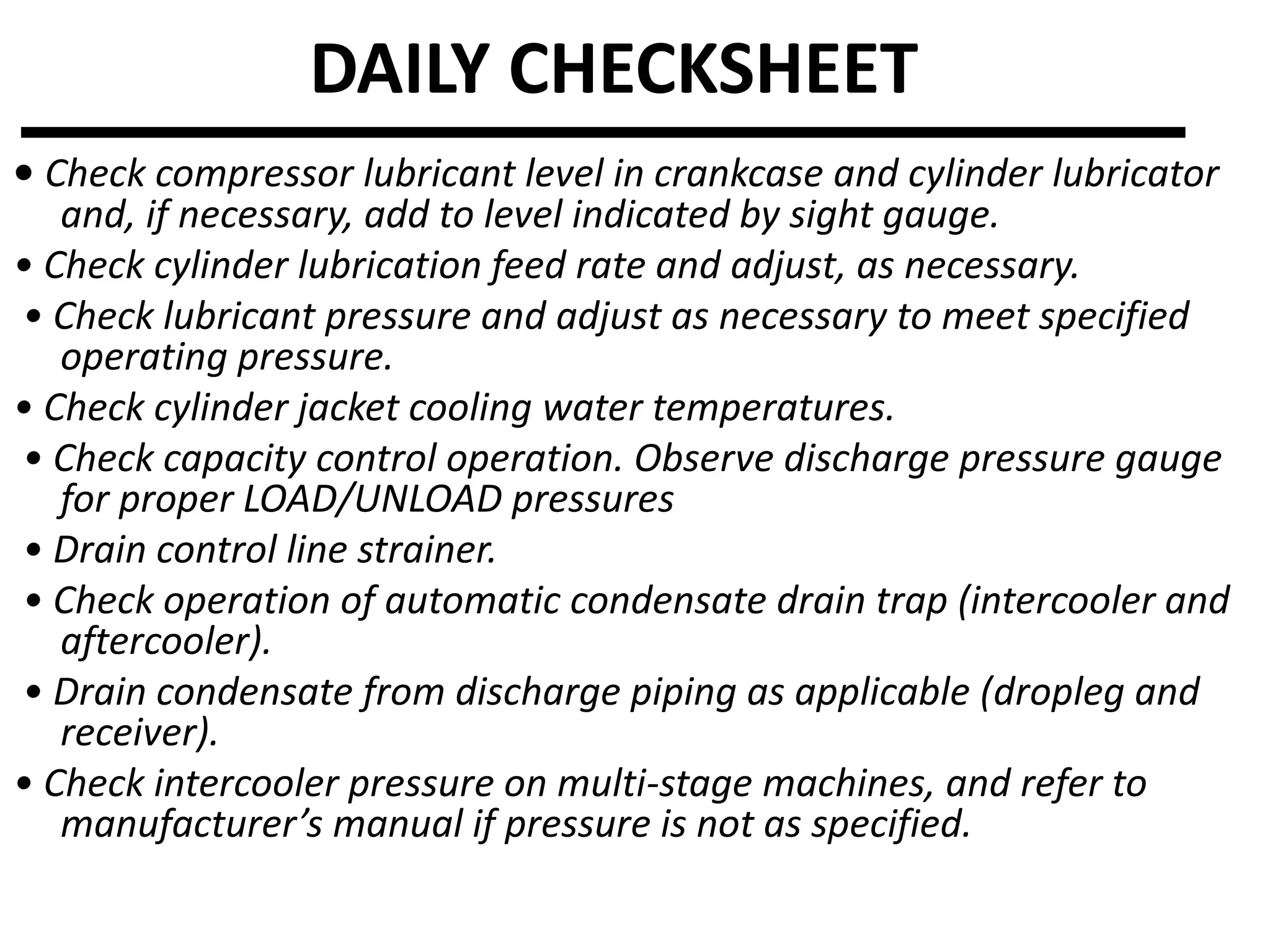 • Check compressor lubricant level in crankcase and cylinder lubricator
and, if necessary, add to level indicated by sight gauge.
• Check cylinder lubrication feed rate and adjust, as necessary.
• Check lubricant pressure and adjust as necessary to meet specified
operating pressure.
• Check cylinder jacket cooling water temperatures.
• Check capacity control operation. Observe discharge pressure gauge
for proper LOAD/UNLOAD pressures
• Drain control line strainer.
• Check operation of automatic condensate drain trap (intercooler and
aftercooler).
• Drain condensate from discharge piping as applicable (dropleg and
receiver).
• Check intercooler pressure on multi-stage machines, and refer to
manufacturer’s manual if pressure is not as specified.
DAILY CHECKSHEET
 