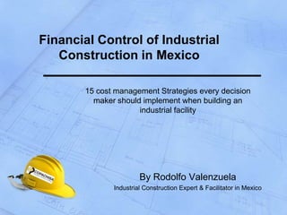 Financial Control of Industrial
   Construction in Mexico

       15 cost management Strategies every decision
         maker should implement when building an
                     industrial facility




                       By Rodolfo Valenzuela
              Industrial Construction Expert & Facilitator in Mexico
 