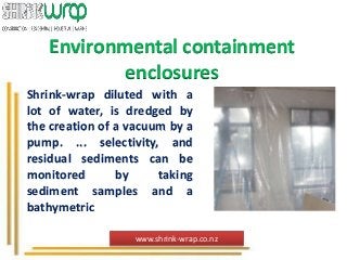 Environmental containment
enclosures
Shrink-wrap diluted with a
lot of water, is dredged by
the creation of a vacuum by a
pump. ... selectivity, and
residual sediments can be
monitored by taking
sediment samples and a
bathymetric
www.shrink-wrap.co.nz
 