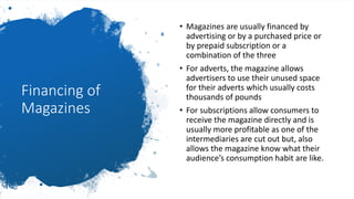 Financing of
Magazines
• Magazines are usually financed by
advertising or by a purchased price or
by prepaid subscription or a
combination of the three
• For adverts, the magazine allows
advertisers to use their unused space
for their adverts which usually costs
thousands of pounds
• For subscriptions allow consumers to
receive the magazine directly and is
usually more profitable as one of the
intermediaries are cut out but, also
allows the magazine know what their
audience’s consumption habit are like.
 