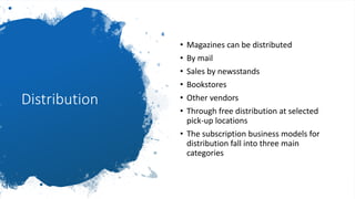 Distribution
• Magazines can be distributed
• By mail
• Sales by newsstands
• Bookstores
• Other vendors
• Through free distribution at selected
pick-up locations
• The subscription business models for
distribution fall into three main
categories
 