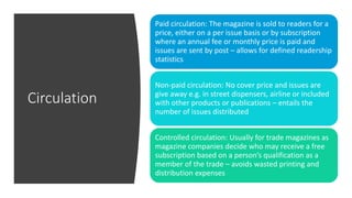 Circulation
Paid circulation: The magazine is sold to readers for a
price, either on a per issue basis or by subscription
where an annual fee or monthly price is paid and
issues are sent by post – allows for defined readership
statistics
Non-paid circulation: No cover price and issues are
give away e.g. in street dispensers, airline or included
with other products or publications – entails the
number of issues distributed
Controlled circulation: Usually for trade magazines as
magazine companies decide who may receive a free
subscription based on a person’s qualification as a
member of the trade – avoids wasted printing and
distribution expenses
 