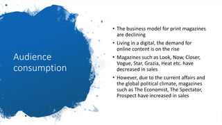Audience
consumption
• The business model for print magazines
are declining
• Living in a digital, the demand for
online content is on the rise
• Magazines such as Look, Now, Closer,
Vogue, Star, Grazia, Heat etc. have
decreased in sales
• However, due to the current affairs and
the global political climate, magazines
such as The Economist, The Spectator,
Prospect have increased in sales
 