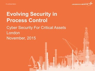 © Lockheed Martin
Evolving Security in
Process Control
Cyber Security For Critical Assets
London
November, 2015
 