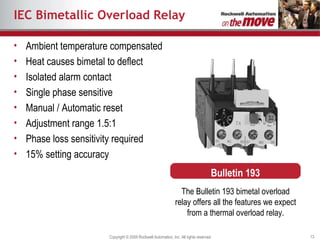 IEC Bimetallic Overload Relay Ambient temperature compensated Heat causes bimetal to deflect  Isolated alarm contact Single phase sensitive Manual / Automatic reset Adjustment range 1.5:1 Phase loss sensitivity required 15% setting accuracy The Bulletin 193 bimetal overload relay offers all the features we expect from a thermal overload relay. Bulletin 193 
