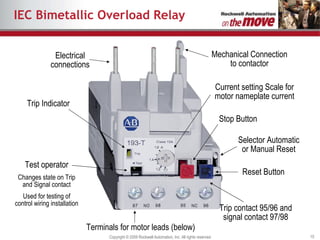 IEC Bimetallic Overload Relay Trip Indicator Stop Button Reset Button Mechanical Connection to contactor Electrical connections Current setting Scale for motor nameplate current Selector Automatic or Manual Reset Trip contact 95/96 and signal contact 97/98 Terminals for motor leads (below) Test operator Changes state on Trip and Signal contact Used for testing of control wiring installation 