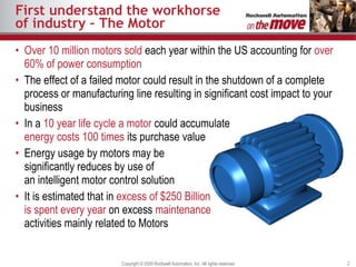 First understand the workhorse of industry – The Motor Over 10 million motors sold  each year within the US accounting for  over 60% of power consumption The effect   of a failed motor could result in the shutdown of a complete process or manufacturing line resulting in significant cost impact to your business In a  10 year life cycle a motor  could accumulate energy costs 100 times  its purchase value Energy usage by motors may be significantly reduces by use of an intelligent motor control solution It is estimated that in  excess of $250 Billion is spent every year  on excess  maintenance  activities mainly related to Motors 