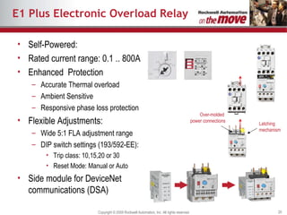 E1 Plus Electronic Overload Relay Self-Powered : Rated current range: 0.1 .. 800A Enhanced  Protection Accurate Thermal overload  Ambient Sensitive Responsive phase loss protection Flexible Adjustments : Wide 5:1 FLA adjustment range DIP switch settings (193/592-EE): Trip class: 10,15,20 or 30 Reset Mode: Manual or Auto Side module for DeviceNet communications (DSA) Over-molded  power connections Latching mechanism 