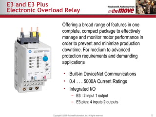 E3 and E3 Plus Electronic Overload Relay Offering a broad range of features in one complete, compact package to effectively manage and monitor motor performance in order to prevent and minimize production downtime.  For medium to advanced protection requirements and demanding applications Built-in DeviceNet Communications 0.4 . . . 5000A Current Ratings Integrated I/O E3 : 2 input 1 output E3 plus: 4 inputs 2 outputs 
