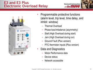 E3 and E3 Plus Electronic Overload Relay Programmable protective functions (alarm level, trip level, time delay, and inhibit  window) Thermal Overload Phase loss/imbalance (asymmetry) Stall (High Overload during start) Jam (High Overload during run) Ground Fault (Plus version) PTC thermistor inputs (Plus version) Data and Diagnostics Motor Performance data Device status Network accessible 