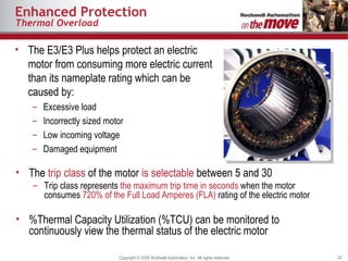 Enhanced Protection Thermal Overload The E3/E3 Plus helps protect an electric motor from consuming more electric current than its nameplate rating which can be caused by: Excessive load Incorrectly sized motor Low incoming voltage Damaged equipment The  trip class  of the motor  is selectable  between 5 and 30 Trip class represents  the maximum trip time in seconds  when the motor consumes  720% of the Full Load Amperes (FLA)  rating of the electric motor %Thermal Capacity Utilization (%TCU) can be monitored to continuously view the thermal status of the electric motor 