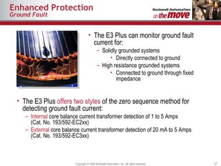 Enhanced Protection Ground Fault The E3 Plus can monitor ground fault current for: Solidly grounded systems Directly connected to ground High resistance grounded systems Connected to ground through fixed impedance The E3 Plus  offers two styles  of the zero sequence method for detecting ground fault current: Internal  core balance current transformer detection of 1 to 5 Amps (Cat. No. 193/592-EC2xx) External  core balance current transformer detection of 20 mA to 5 Amps (Cat. No. 193/592-EC3xx) 