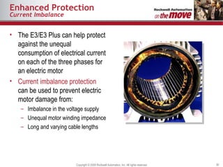 Enhanced Protection Current Imbalance The E3/E3 Plus can help protect against the unequal consumption of electrical current on each of the three phases for an electric motor Current imbalance protection  can be used to prevent electric motor damage from:  Imbalance in the voltage supply Unequal motor winding impedance Long and varying cable lengths 