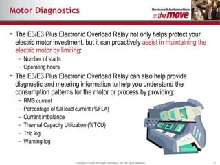Motor Diagnostics The E3/E3 Plus Electronic Overload Relay not only helps protect your electric motor investment, but it can proactively  assist in maintaining the electric motor by limiting : Number of starts Operating hours The E3/E3 Plus Electronic Overload Relay can also help provide diagnostic and metering information to help you understand the consumption patterns for the motor or process by providing:  RMS current Percentage of full load current (%FLA) Current imbalance Thermal Capacity Utilization (%TCU) Trip log Warning log 