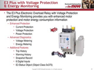 E3 Plus with Voltage Protection & Energy Monitoring The E3 Plus Electronic Overload Relay with Voltage Protection and Energy Monitoring provides you with enhanced motor protection and motor energy consumption information Enhanced Protection Current Protection Voltage Protection Power Protection Advanced Diagnostics Voltage Metering Energy Metering Additional Features Trip History Warning History Snapshot Record 6 Digital Inputs E3 Status Object (Object Class 0x375) NEW 