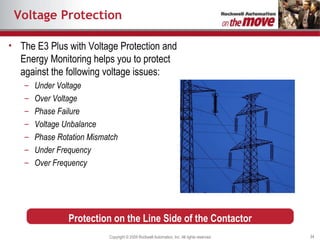 Voltage Protection The E3 Plus with Voltage Protection and Energy Monitoring helps you to protect against the following voltage issues: Under Voltage Over Voltage Phase Failure Voltage Unbalance Phase Rotation Mismatch Under Frequency Over Frequency Protection on the Line Side of the Contactor 