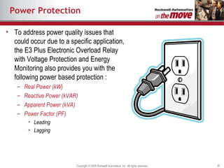 Power Protection To address power quality issues that could occur due to a specific application, the E3 Plus Electronic Overload Relay with Voltage Protection and Energy Monitoring also provides you with the following power based protection : Real Power (kW)  Reactive Power (kVAR)  Apparent Power (kVA)  Power Factor (PF) Leading Lagging 