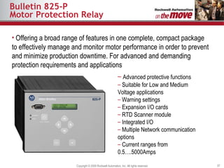 Bulletin 825-P Motor Protection Relay Offering a broad range of features in one complete, compact package to effectively manage and monitor motor performance in order to prevent and minimize production downtime. For  advanced and demanding protection requirements and applications  Advanced protective functions Suitable for Low and Medium Voltage applications Warning settings  Expansion I/O cards RTD Scanner module Integrated I/O  Multiple Network communication options Current ranges from 0.5….5000Amps 