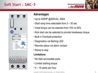 Soft Start : SMC-3 Advantages Up to 400HP @400VAc, 480A Start ramp time selectable from 2 – 30 sec Initial torque can be selected from 15% to 65% Kick start can be selected to provide breakaway torque Built in Overload protection Diagnostics via flashing LED Remote status via alarm contact Ramp to stop Limitations No field serviceable parts Limited starting torque 4 – 10 starts per hour 