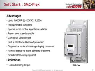 Soft Start : SMC-Flex Advantages Up to 1,000HP @ 400VAC, 1,250A Programmable ramp time Special pump control algorithm available Preset slow speed capable Can do full voltage start Built in Electronic Overload protection Diagnostics via local message display or comms Remote status via alarm contacts or comms Smart motor braking optional Limitations Limited starting torque SMC-Flex 