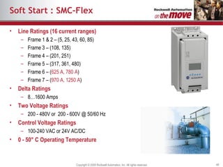 Soft Start : SMC-Flex Line Ratings (16 current ranges) Frame 1 & 2 – (5, 25, 43, 60, 85) Frame 3 – (108, 135) Frame 4 – (201, 251) Frame 5 – (317, 361, 480) Frame 6 – ( 625 A, 780 A ) Frame 7 – ( 970 A, 1250 A ) Delta Ratings 8…1600 Amps Two Voltage Ratings 200 - 480V or  200 - 600V @ 50/60 Hz Control Voltage Ratings 100-240 VAC or 24V AC/DC 0 - 50° C Operating Temperature 