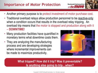 Importance of Motor Protection Another primary purpose is to  protect investment of motor purchase cost . Traditional overload relays allow production personnel to be  reactive-only  when a condition occurs that results in the overload relay tripping.  An overload trip means that  the motor is stopped and production along with it –  DOWNTIME! Many production facilities have quantified in monetary terms what downtime costs them.  They are analyzing the manufacturing process and are developing strategies where incremental improvements can be made to maximize productivity. What tripped? How did it trip? Was it preventable? Is anything else going to trip…when? 