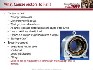 What Causes Motors to Fail? Excessive heat Windings (impedance) Directly proportional to load Windings represent resistance  As current increases heat doubles as the square of the current Heat is directly correlated to load Loading is a function of load being driven & voltage Bearings (friction) Excessive current Moisture and contamination Short circuit Mechanical problems Old age Motor life can be reduced 50% if continuously overheated by only 10 degrees. 