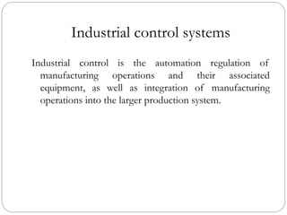 Industrial control systems
Industrial control is the automation regulation of
manufacturing operations and their associated
equipment, as well as integration of manufacturing
operations into the larger production system.
 