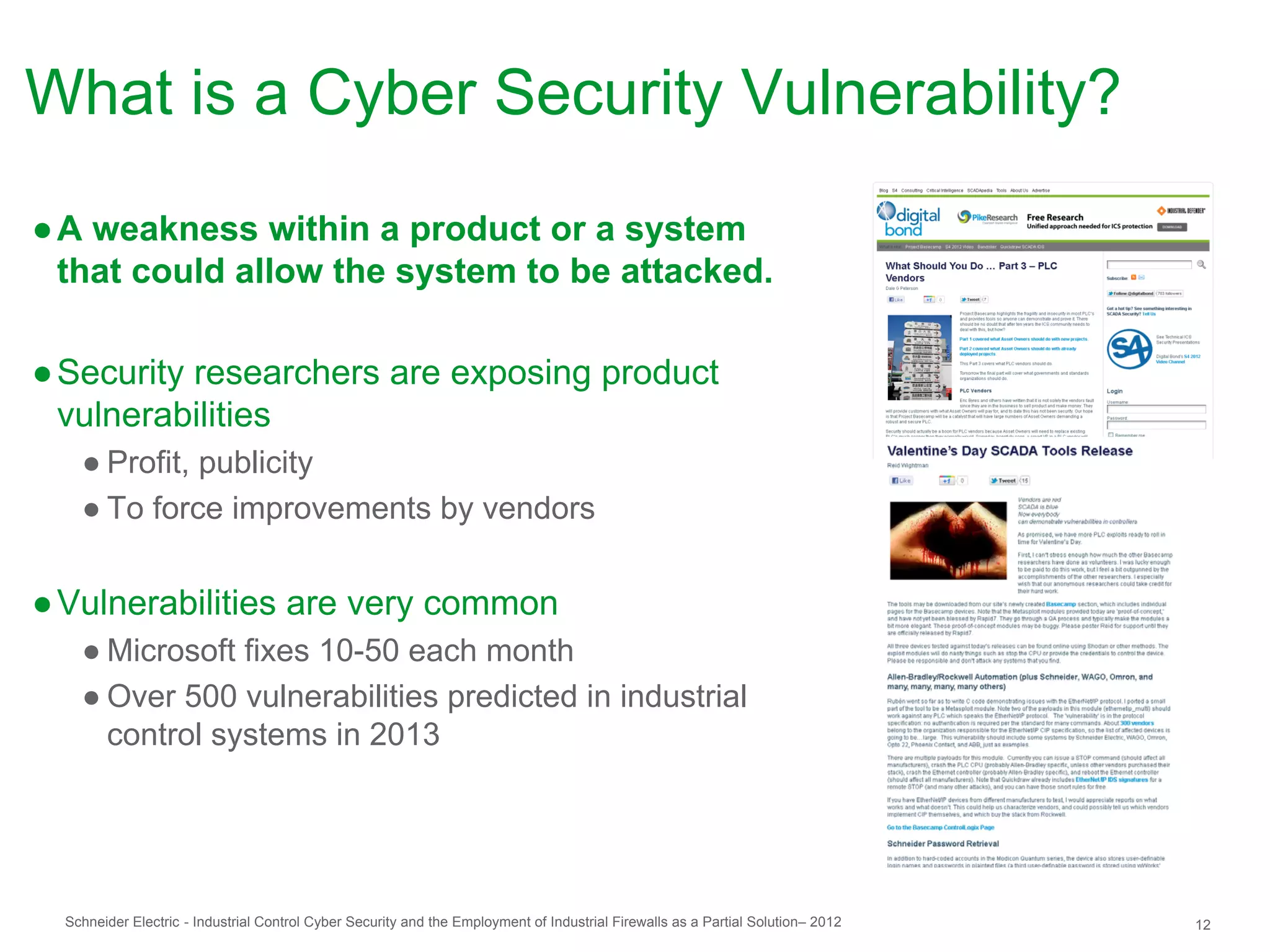 What is a Cyber Security Vulnerability?
● A weakness within a product or a system
  that could allow the system to be attacked.

● Security researchers are exposing product
  vulnerabilities
    ● Profit, publicity
    ● To force improvements by vendors


● Vulnerabilities are very common
    ● Microsoft fixes 10-50 each month
    ● Over 500 vulnerabilities predicted in industrial
      control systems in 2013




  Schneider Electric - Industrial Control Cyber Security and the Employment of Industrial Firewalls as a Partial Solution– 2012   12
 