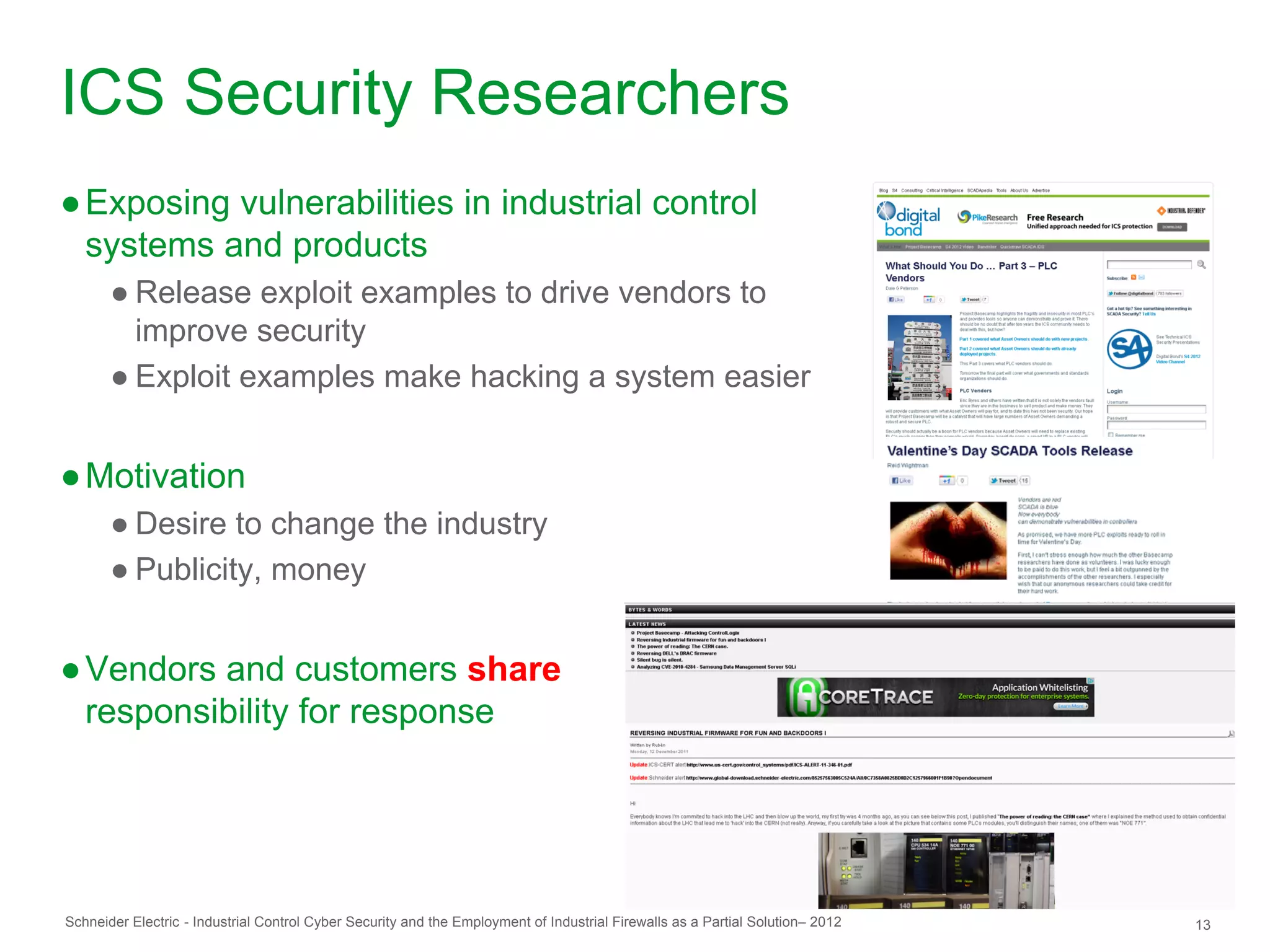 ICS Security Researchers
● Exposing vulnerabilities in industrial control
  systems and products
       ● Release exploit examples to drive vendors to
         improve security
       ● Exploit examples make hacking a system easier


● Motivation
       ● Desire to change the industry
       ● Publicity, money


● Vendors and customers share
  responsibility for response




Schneider Electric - Industrial Control Cyber Security and the Employment of Industrial Firewalls as a Partial Solution– 2012   13
 