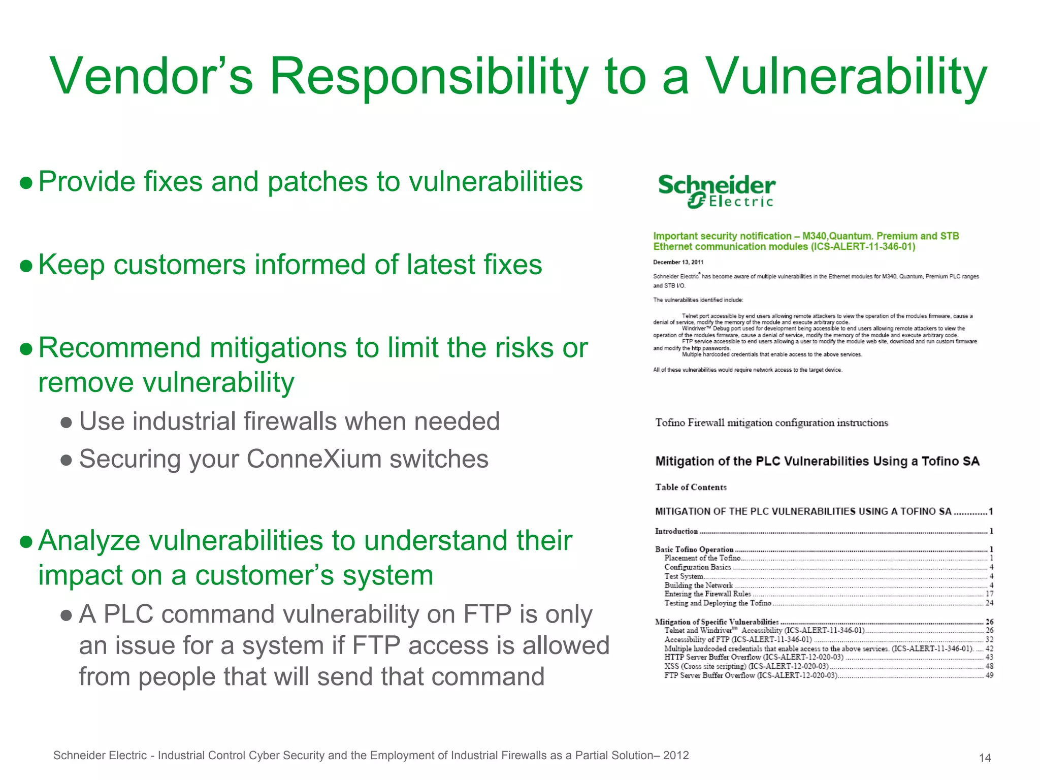 Vendor’s Responsibility to a Vulnerability
● Provide fixes and patches to vulnerabilities

● Keep customers informed of latest fixes

● Recommend mitigations to limit the risks or
  remove vulnerability
   ● Use industrial firewalls when needed
   ● Securing your ConneXium switches


● Analyze vulnerabilities to understand their
  impact on a customer’s system
   ● A PLC command vulnerability on FTP is only
     an issue for a system if FTP access is allowed
     from people that will send that command

  Schneider Electric - Industrial Control Cyber Security and the Employment of Industrial Firewalls as a Partial Solution– 2012   14
 