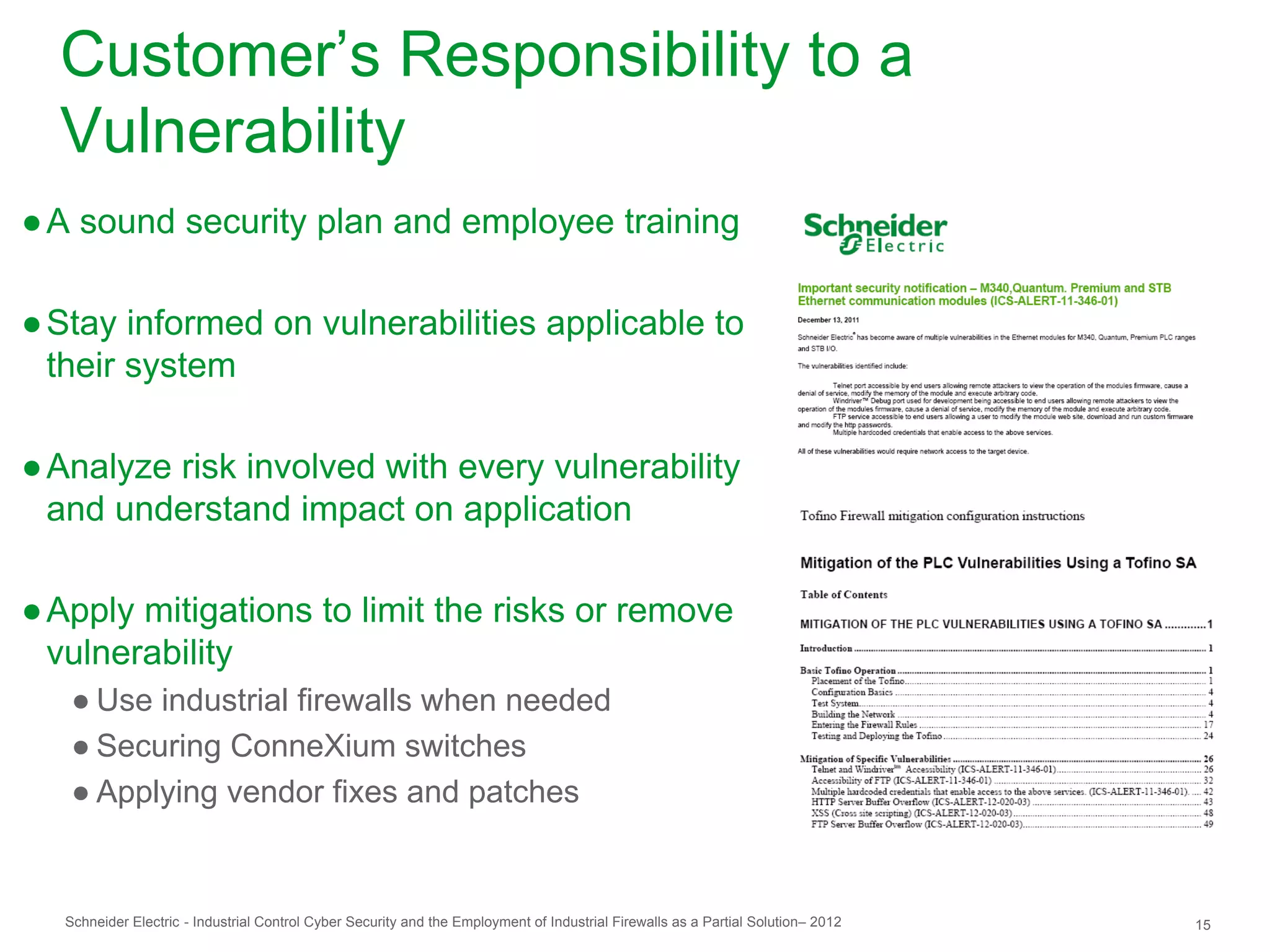 Customer’s Responsibility to a
  Vulnerability
● A sound security plan and employee training

● Stay informed on vulnerabilities applicable to
  their system

● Analyze risk involved with every vulnerability
  and understand impact on application

● Apply mitigations to limit the risks or remove
  vulnerability
   ● Use industrial firewalls when needed
   ● Securing ConneXium switches
   ● Applying vendor fixes and patches


  Schneider Electric - Industrial Control Cyber Security and the Employment of Industrial Firewalls as a Partial Solution– 2012   15
 