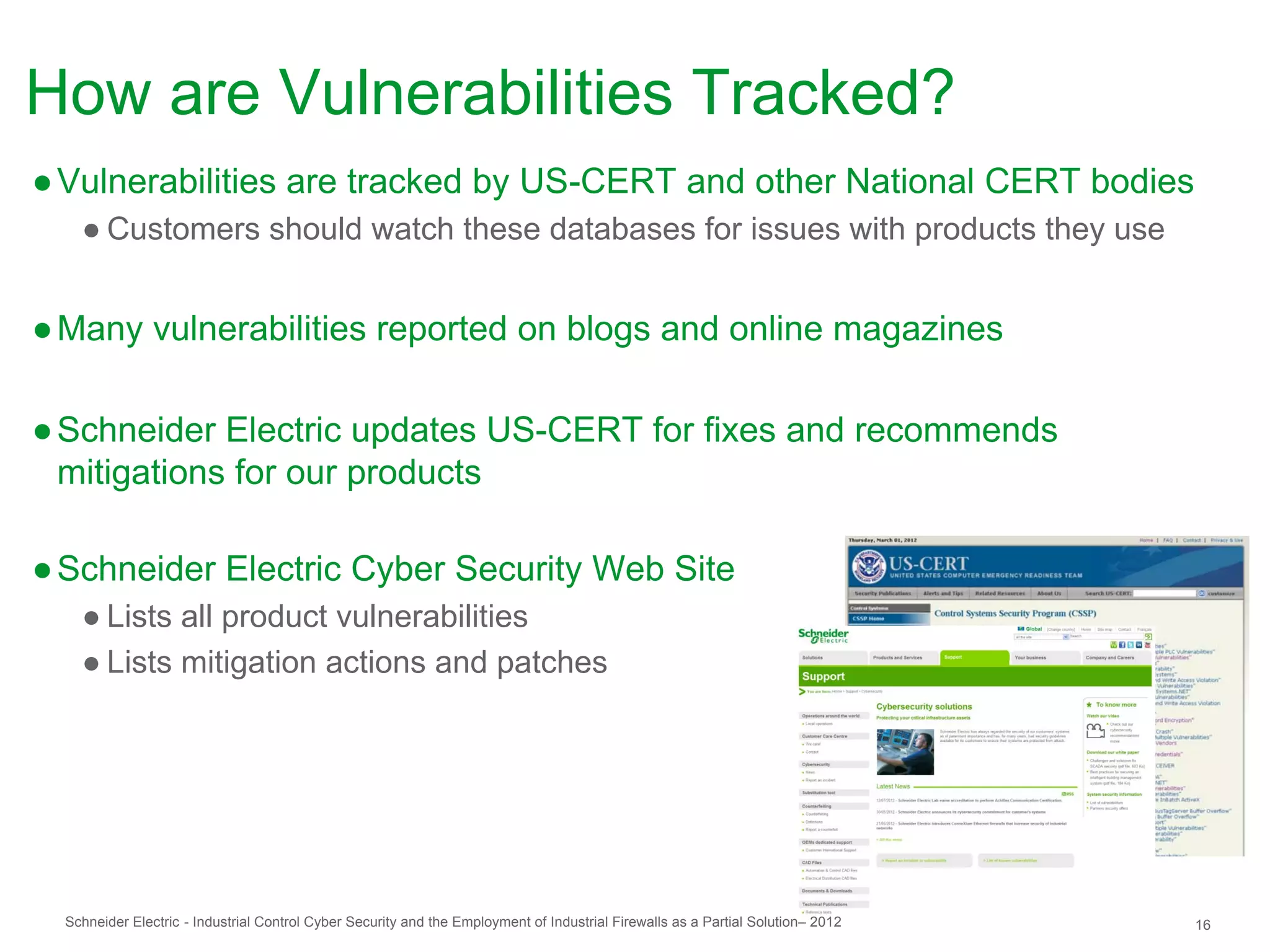 How are Vulnerabilities Tracked?
● Vulnerabilities are tracked by US-CERT and other National CERT bodies
    ● Customers should watch these databases for issues with products they use


● Many vulnerabilities reported on blogs and online magazines

● Schneider Electric updates US-CERT for fixes and recommends
  mitigations for our products

● Schneider Electric Cyber Security Web Site
    ● Lists all product vulnerabilities
    ● Lists mitigation actions and patches




  Schneider Electric - Industrial Control Cyber Security and the Employment of Industrial Firewalls as a Partial Solution– 2012   16
 