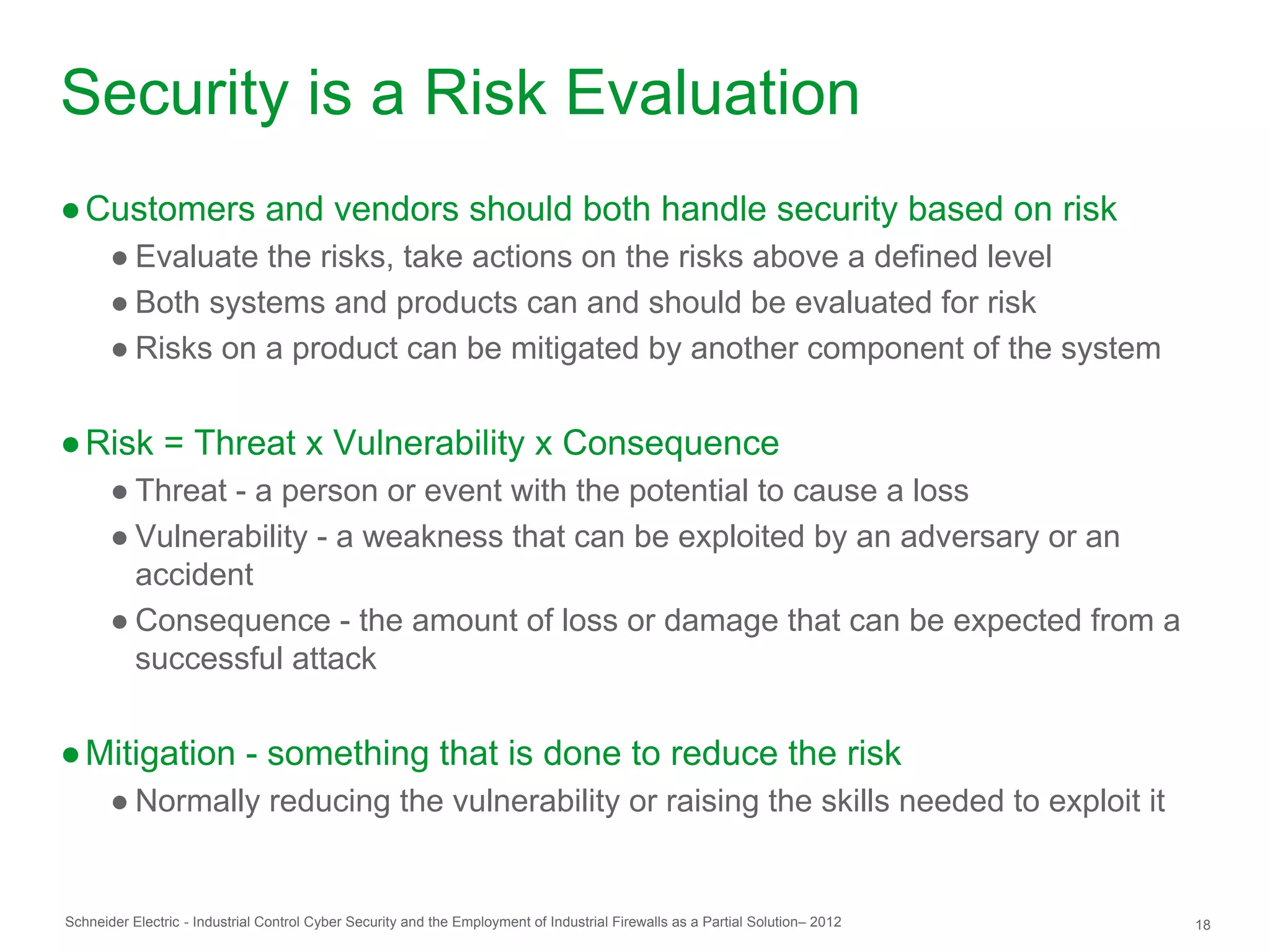 Security is a Risk Evaluation
● Customers and vendors should both handle security based on risk
       ● Evaluate the risks, take actions on the risks above a defined level
       ● Both systems and products can and should be evaluated for risk
       ● Risks on a product can be mitigated by another component of the system


● Risk = Threat x Vulnerability x Consequence
       ● Threat - a person or event with the potential to cause a loss
       ● Vulnerability - a weakness that can be exploited by an adversary or an
         accident
       ● Consequence - the amount of loss or damage that can be expected from a
         successful attack


● Mitigation - something that is done to reduce the risk
       ● Normally reducing the vulnerability or raising the skills needed to exploit it


Schneider Electric - Industrial Control Cyber Security and the Employment of Industrial Firewalls as a Partial Solution– 2012   18
 