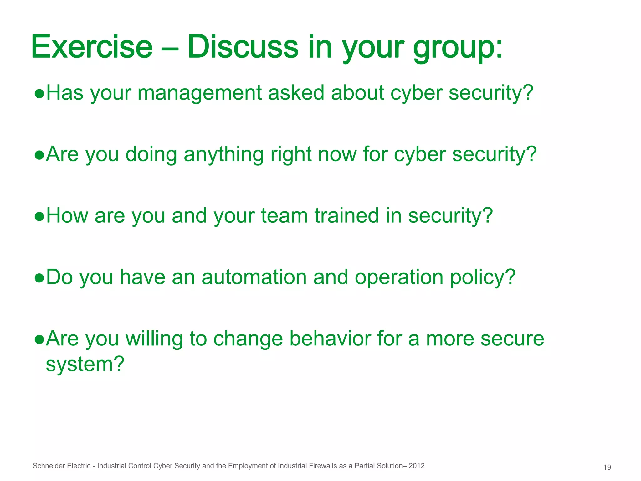 Exercise – Discuss in your group:
●Has your management asked about cyber security?

●Are you doing anything right now for cyber security?

●How are you and your team trained in security?

●Do you have an automation and operation policy?

●Are you willing to change behavior for a more secure
 system?



Schneider Electric - Industrial Control Cyber Security and the Employment of Industrial Firewalls as a Partial Solution– 2012   19
 