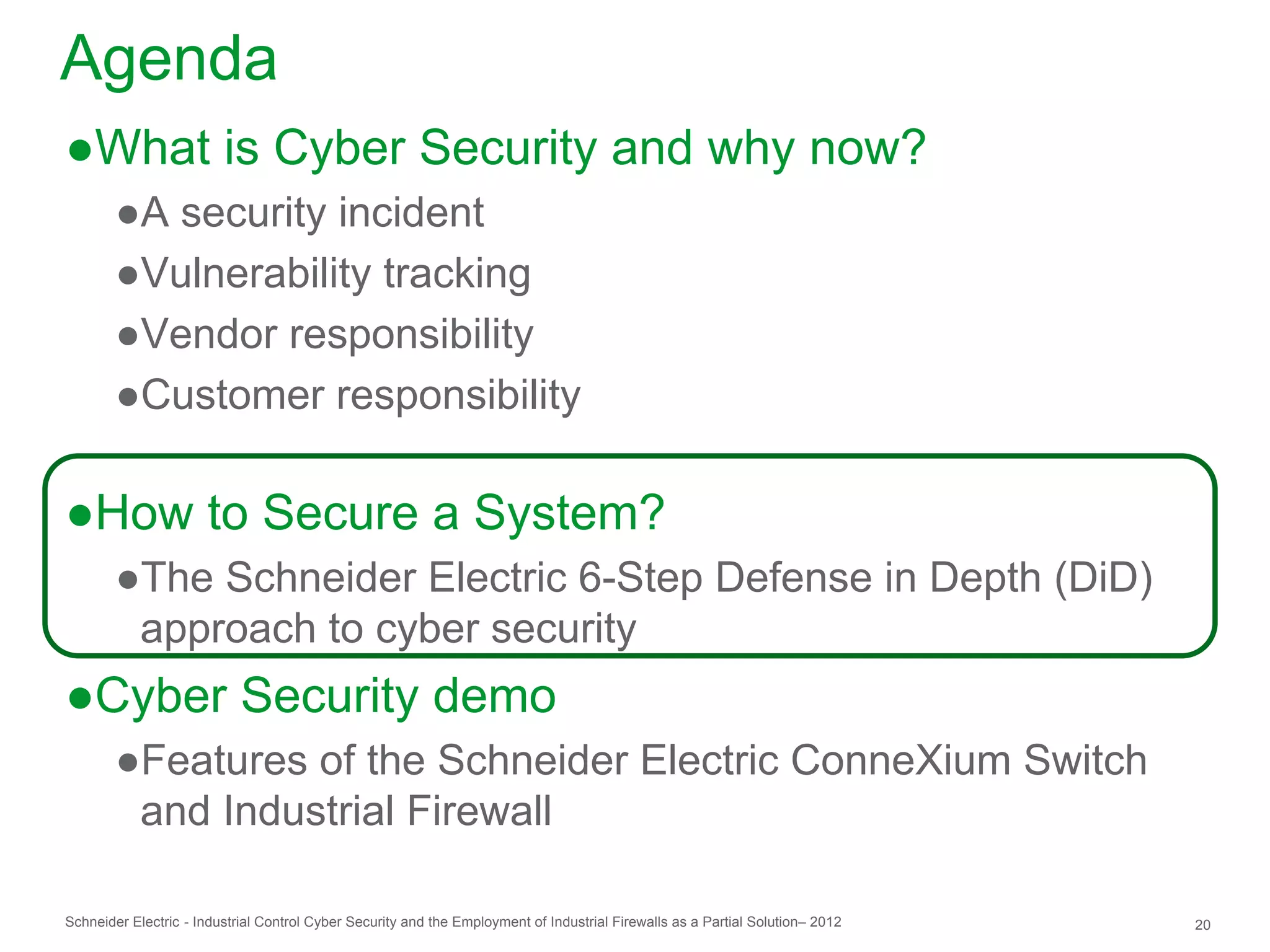 Agenda
●What is Cyber Security and why now?
        ●A security incident
        ●Vulnerability tracking
        ●Vendor responsibility
        ●Customer responsibility

●How to Secure a System?
        ●The Schneider Electric 6-Step Defense in Depth (DiD)
         approach to cyber security
●Cyber Security demo
        ●Features of the Schneider Electric ConneXium Switch
         and Industrial Firewall

Schneider Electric - Industrial Control Cyber Security and the Employment of Industrial Firewalls as a Partial Solution– 2012   20
 