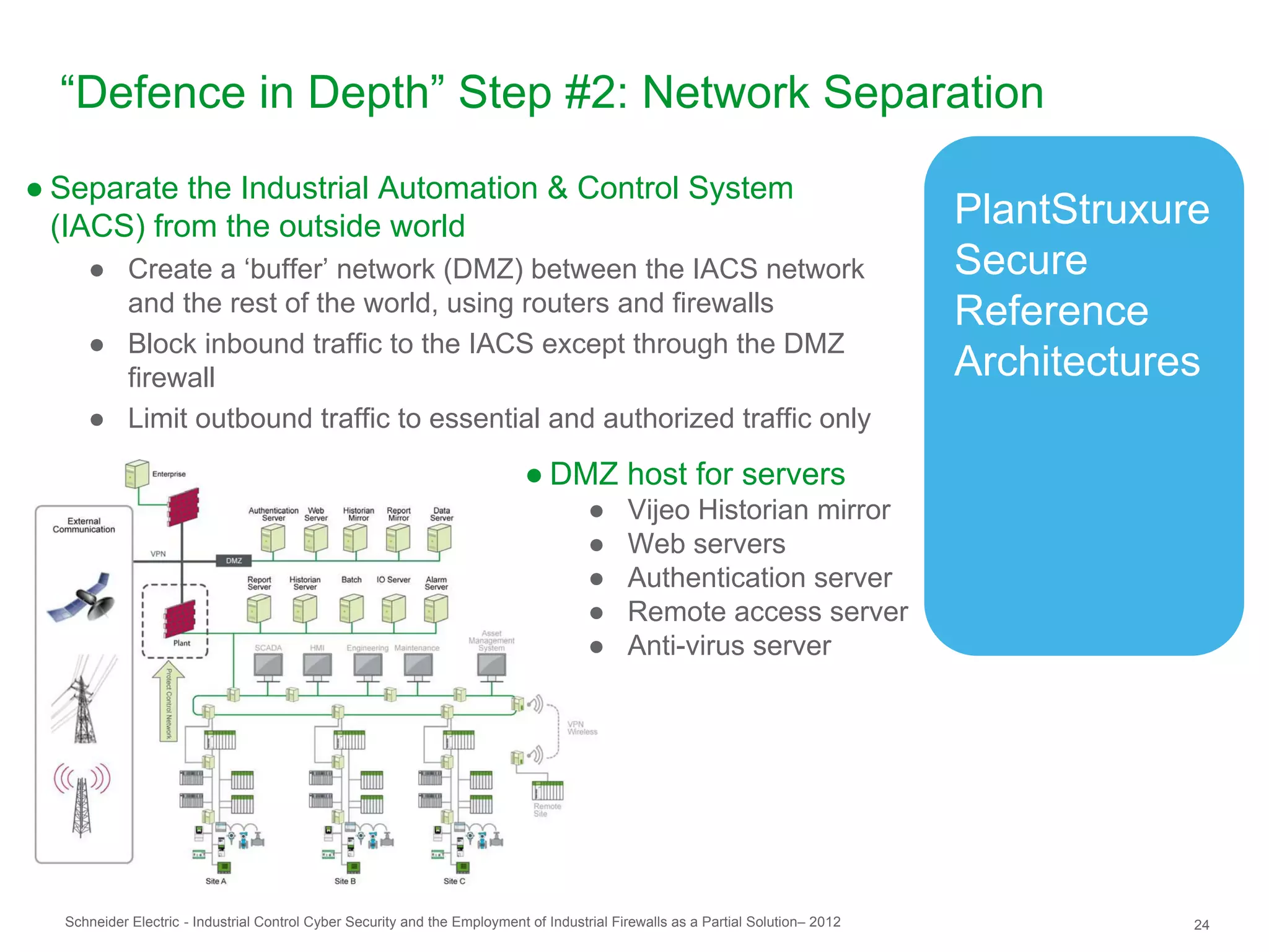 “Defence in Depth” Step #2: Network Separation
● Separate the Industrial Automation & Control System
  (IACS) from the outside world                                                                                                   PlantStruxure
     ● Create a ‘buffer’ network (DMZ) between the IACS network                                                                   Secure
       and the rest of the world, using routers and firewalls                                                                     Reference
     ● Block inbound traffic to the IACS except through the DMZ
       firewall                                                                                                                   Architectures
     ● Limit outbound traffic to essential and authorized traffic only

                                                                            ● DMZ host for servers
                                                                                      ●     Vijeo Historian mirror
                                                                                      ●     Web servers
                                                                                      ●     Authentication server
                                                                                      ●     Remote access server
                                                                                      ●     Anti-virus server




  Schneider Electric - Industrial Control Cyber Security and the Employment of Industrial Firewalls as a Partial Solution– 2012               24
 