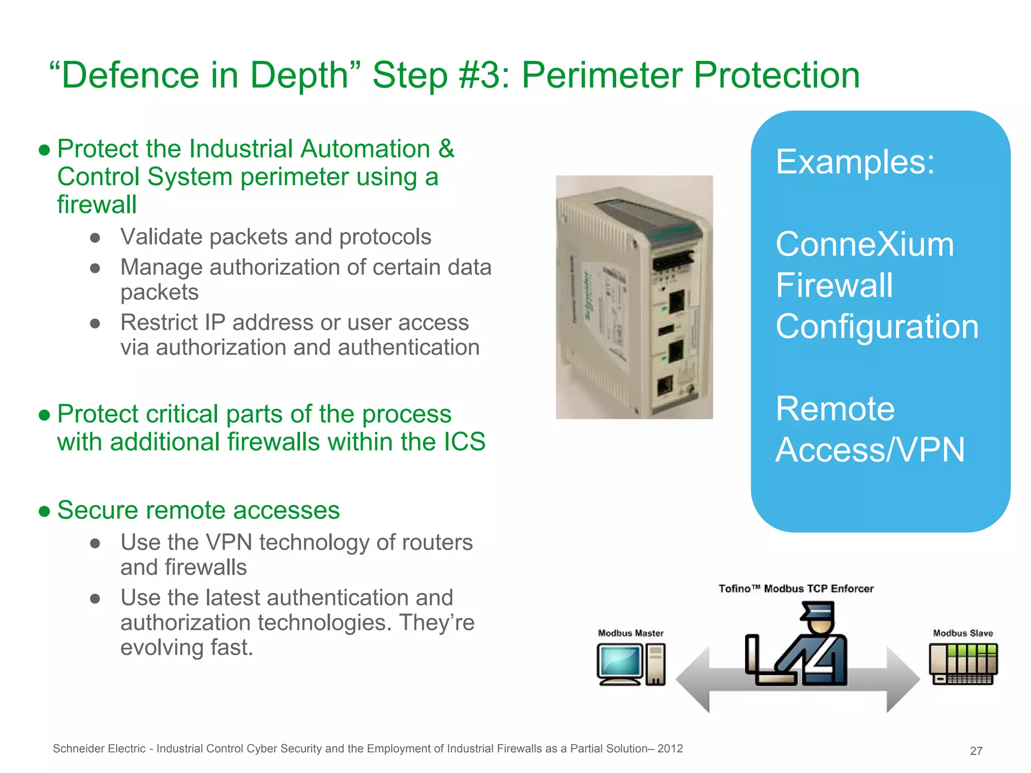 “Defence in Depth” Step #3: Perimeter Protection
● Protect the Industrial Automation &
  Control System perimeter using a                                                                                               Examples:
  firewall
       ● Validate packets and protocols                                                                                          ConneXium
       ● Manage authorization of certain data
         packets                                                                                                                 Firewall
       ● Restrict IP address or user access
         via authorization and authentication
                                                                                                                                 Configuration

● Protect critical parts of the process                                                                                          Remote
  with additional firewalls within the ICS                                                                                       Access/VPN
● Secure remote accesses
       ● Use the VPN technology of routers
         and firewalls
       ● Use the latest authentication and
         authorization technologies. They’re
         evolving fast.



 Schneider Electric - Industrial Control Cyber Security and the Employment of Industrial Firewalls as a Partial Solution– 2012                27
 