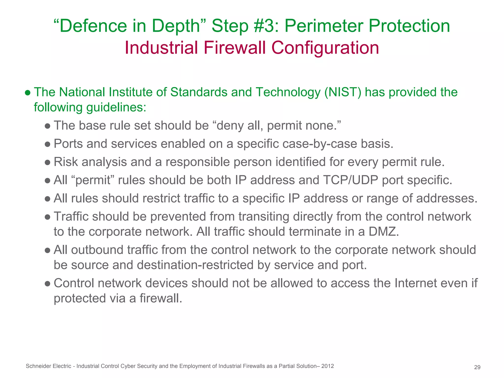 “Defence in Depth” Step #3: Perimeter Protection
                   Industrial Firewall Configuration

● The National Institute of Standards and Technology (NIST) has provided the
  following guidelines:
    ● The base rule set should be “deny all, permit none.”
    ● Ports and services enabled on a specific case-by-case basis.
    ● Risk analysis and a responsible person identified for every permit rule.
    ● All “permit” rules should be both IP address and TCP/UDP port specific.
    ● All rules should restrict traffic to a specific IP address or range of addresses.
    ● Traffic should be prevented from transiting directly from the control network
       to the corporate network. All traffic should terminate in a DMZ.
    ● All outbound traffic from the control network to the corporate network should
       be source and destination-restricted by service and port.
    ● Control network devices should not be allowed to access the Internet even if
       protected via a firewall.




Schneider Electric - Industrial Control Cyber Security and the Employment of Industrial Firewalls as a Partial Solution– 2012   29
 