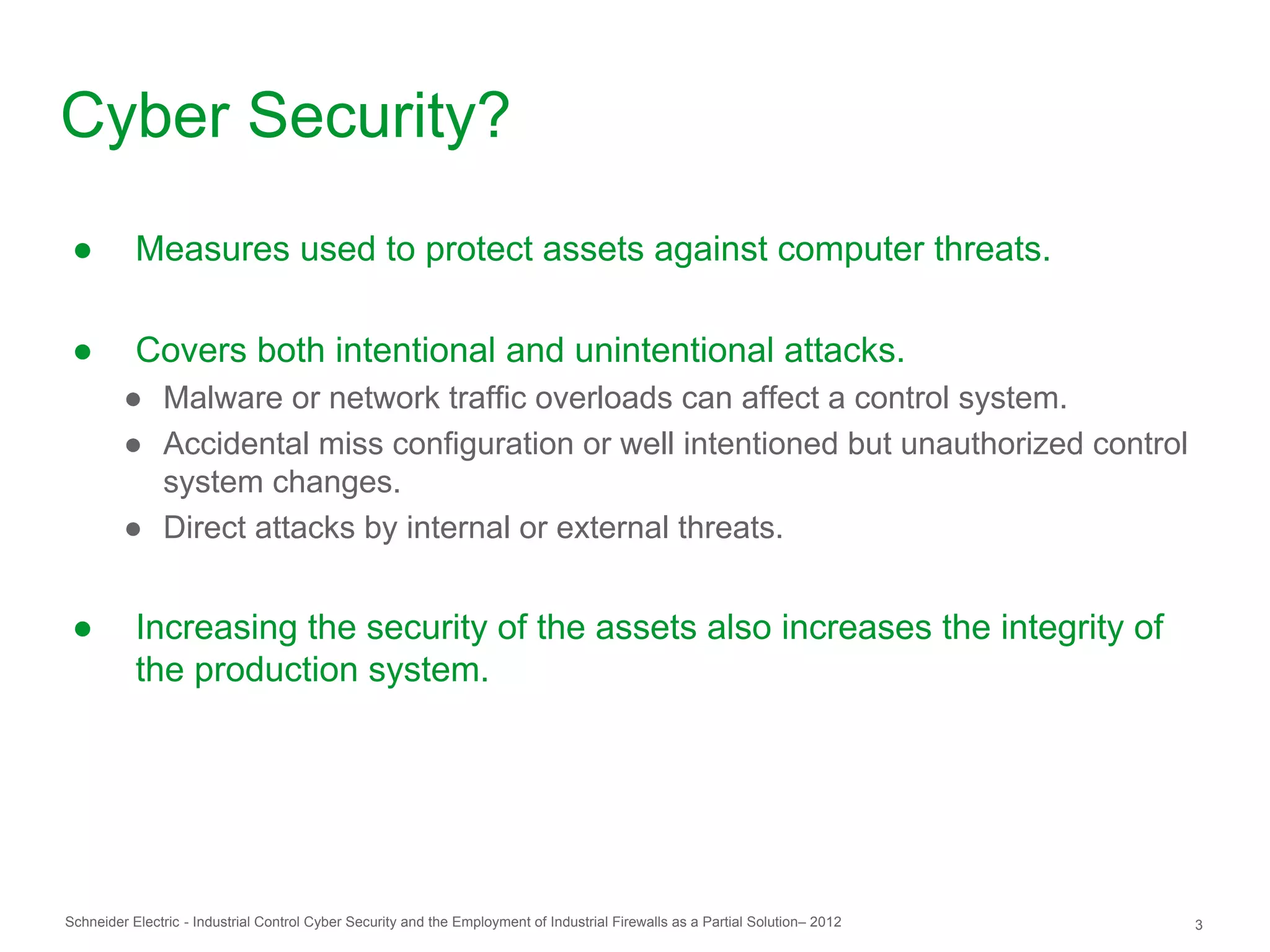 Cyber Security?
 ●         Measures used to protect assets against computer threats.

 ●         Covers both intentional and unintentional attacks.
         ● Malware or network traffic overloads can affect a control system.
         ● Accidental miss configuration or well intentioned but unauthorized control
           system changes.
         ● Direct attacks by internal or external threats.


 ●         Increasing the security of the assets also increases the integrity of
           the production system.




Schneider Electric - Industrial Control Cyber Security and the Employment of Industrial Firewalls as a Partial Solution– 2012   3
 