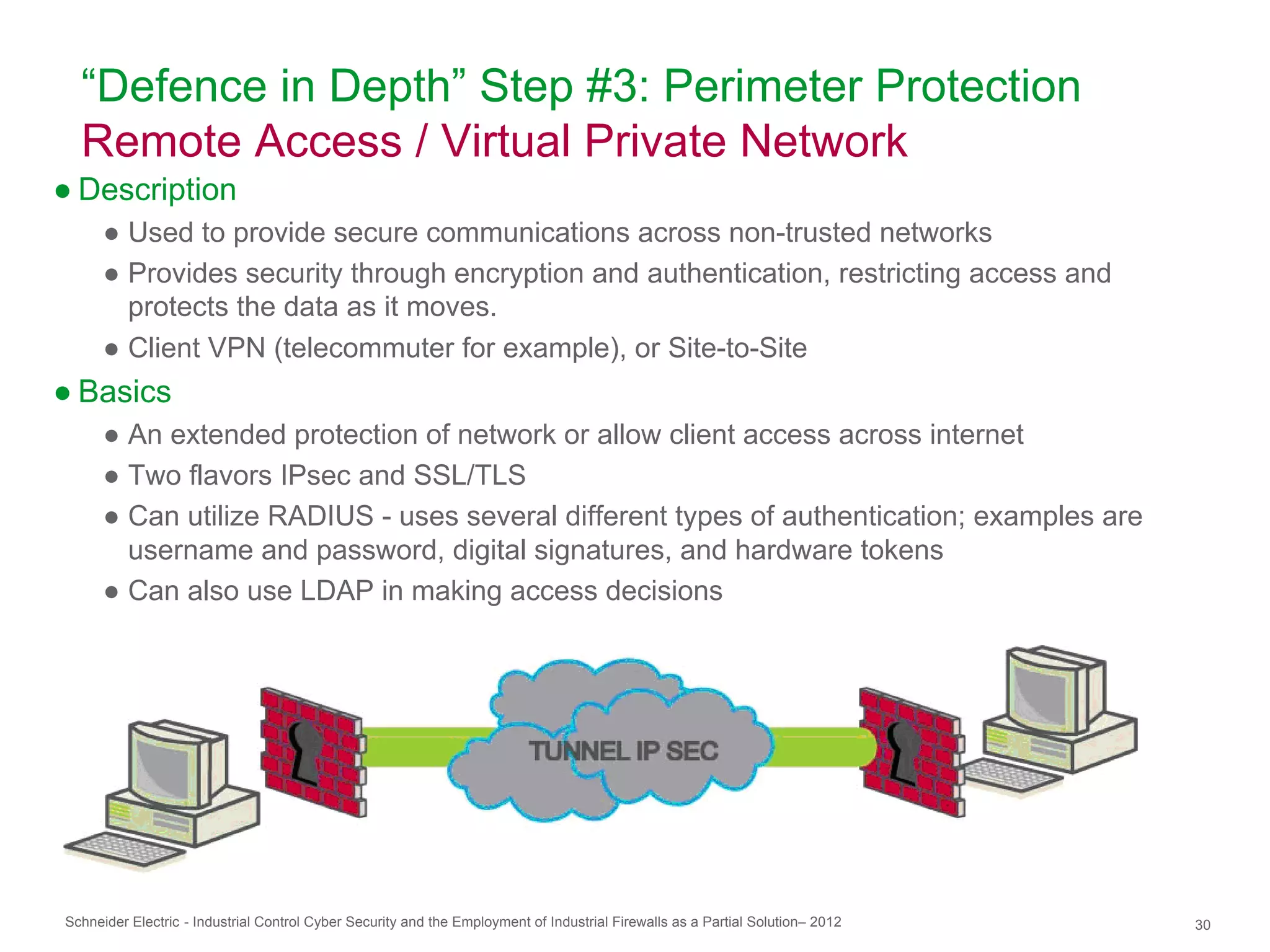 “Defence in Depth” Step #3: Perimeter Protection
  Remote Access / Virtual Private Network
● Description
      ● Used to provide secure communications across non-trusted networks
      ● Provides security through encryption and authentication, restricting access and
        protects the data as it moves.
      ● Client VPN (telecommuter for example), or Site-to-Site
● Basics
      ● An extended protection of network or allow client access across internet
      ● Two flavors IPsec and SSL/TLS
      ● Can utilize RADIUS - uses several different types of authentication; examples are
        username and password, digital signatures, and hardware tokens
      ● Can also use LDAP in making access decisions




Schneider Electric - Industrial Control Cyber Security and the Employment of Industrial Firewalls as a Partial Solution– 2012   30
 