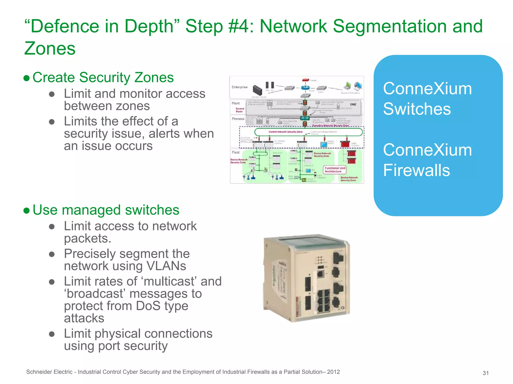 “Defence in Depth” Step #4: Network Segmentation and
Zones
● Create Security Zones
        ● Limit and monitor access                                                                                              ConneXium
          between zones                                                                                                         Switches
        ● Limits the effect of a
          security issue, alerts when
          an issue occurs                                                                                                       ConneXium
                                                                                                                                Firewalls

● Use managed switches
        ● Limit access to network
          packets.
        ● Precisely segment the
          network using VLANs
        ● Limit rates of ‘multicast’ and
          ‘broadcast’ messages to
          protect from DoS type
          attacks
        ● Limit physical connections
          using port security
Schneider Electric - Industrial Control Cyber Security and the Employment of Industrial Firewalls as a Partial Solution– 2012               31
 