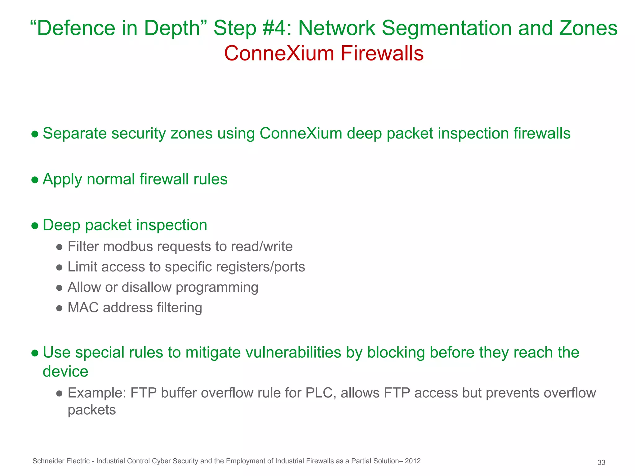“Defence in Depth” Step #4: Network Segmentation and Zones
                    ConneXium Firewalls


● Separate security zones using ConneXium deep packet inspection firewalls

● Apply normal firewall rules

● Deep packet inspection
       ● Filter modbus requests to read/write
       ● Limit access to specific registers/ports
       ● Allow or disallow programming
       ● MAC address filtering


● Use special rules to mitigate vulnerabilities by blocking before they reach the
  device
       ● Example: FTP buffer overflow rule for PLC, allows FTP access but prevents overflow
         packets


Schneider Electric - Industrial Control Cyber Security and the Employment of Industrial Firewalls as a Partial Solution– 2012   33
 