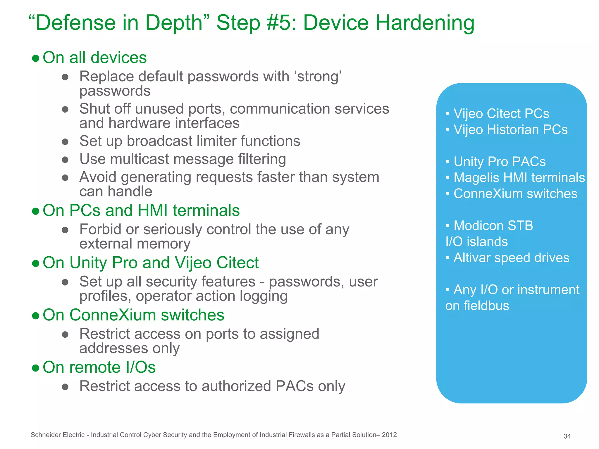 “Defense in Depth” Step #5: Device Hardening
● On all devices
          ● Replace default passwords with ‘strong’
            passwords
          ● Shut off unused ports, communication services                                                                       • Vijeo Citect PCs
            and hardware interfaces                                                                                             • Vijeo Historian PCs
          ● Set up broadcast limiter functions
          ● Use multicast message filtering                                                                                     • Unity Pro PACs
          ● Avoid generating requests faster than system                                                                        • Magelis HMI terminals
            can handle                                                                                                          • ConneXium switches
● On PCs and HMI terminals
          ● Forbid or seriously control the use of any                                                                          • Modicon STB
            external memory                                                                                                     I/O islands
● On Unity Pro and Vijeo Citect                                                                                                 • Altivar speed drives
          ● Set up all security features - passwords, user
                                                                                                                                • Any I/O or instrument
            profiles, operator action logging
                                                                                                                                on fieldbus
● On ConneXium switches
          ● Restrict access on ports to assigned
            addresses only
● On remote I/Os
          ● Restrict access to authorized PACs only


Schneider Electric - Industrial Control Cyber Security and the Employment of Industrial Firewalls as a Partial Solution– 2012                       34
 